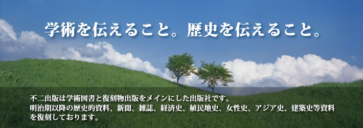 学術を伝えること。歴史を伝えること。不二出版は学術図書と復刻物出版をメインにした出版社です。明治期以降の歴史的資料、新聞、経済史、植民地史、女性史、アジア史、建築史等資料を復刻しております。